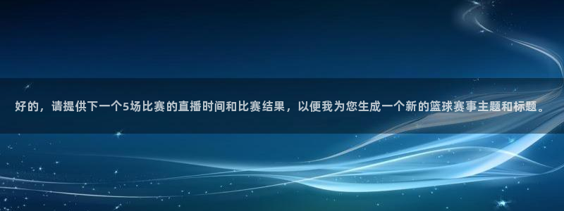 足球直播绿茵：好的，请提供下一个5场比赛的直播时间和比赛结果，以便我为您生成一个新的篮球赛事主题和标题。